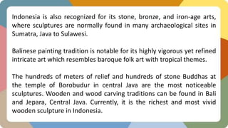 Indonesia is also recognized for its stone, bronze, and iron-age arts,
where sculptures are normally found in many archaeological sites in
Sumatra, Java to Sulawesi.
Balinese painting tradition is notable for its highly vigorous yet refined
intricate art which resembles baroque folk art with tropical themes.
The hundreds of meters of relief and hundreds of stone Buddhas at
the temple of Borobudur in central Java are the most noticeable
sculptures. Wooden and wood carving traditions can be found in Bali
and Jepara, Central Java. Currently, it is the richest and most vivid
wooden sculpture in Indonesia.
 