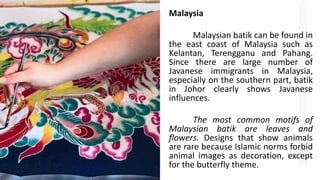 Malaysia
Malaysian batik can be found in
the east coast of Malaysia such as
Kelantan, Terengganu and Pahang.
Since there are large number of
Javanese immigrants in Malaysia,
especially on the southern part, batik
in Johor clearly shows Javanese
influences.
The most common motifs of
Malaysian batik are leaves and
flowers. Designs that show animals
are rare because Islamic norms forbid
animal images as decoration, except
for the butterfly theme.
 