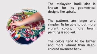 The Malaysian batik also is
known for its geometrical
designs like spirals.
The patterns are larger and
simpler. To be able to put more
vibrant colors, more brush
painting is applied.
The colors tend to be lighter
and more vibrant than deep-
colored Javanese batik.
 
