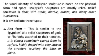 The visual identity of Malaysian sculpture is based on the physical
form and space. Malaysia’s sculptures are mostly relief. Relief
sculpture is done with stone, marble, bronze, and many other
substances.
It is divided into three types:
1. Alto form – This is similar to the
Egyptians’ alto relief sculptures of gods
or Pharaohs attached to their temples.
It is almost completely carved from its
surface, highly shaped with very little of
the structure touching the base or
plane.
 