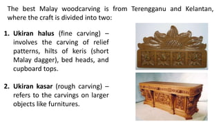 The best Malay woodcarving is from Terengganu and Kelantan,
where the craft is divided into two:
1. Ukiran halus (fine carving) –
involves the carving of relief
patterns, hilts of keris (short
Malay dagger), bed heads, and
cupboard tops.
2. Ukiran kasar (rough carving) –
refers to the carvings on larger
objects like furnitures.
 