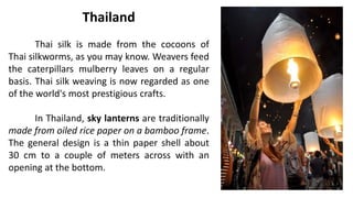 Thailand
Thai silk is made from the cocoons of
Thai silkworms, as you may know. Weavers feed
the caterpillars mulberry leaves on a regular
basis. Thai silk weaving is now regarded as one
of the world's most prestigious crafts.
In Thailand, sky lanterns are traditionally
made from oiled rice paper on a bamboo frame.
The general design is a thin paper shell about
30 cm to a couple of meters across with an
opening at the bottom.
 