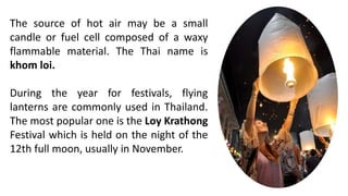 The source of hot air may be a small
candle or fuel cell composed of a waxy
flammable material. The Thai name is
khom loi.
During the year for festivals, flying
lanterns are commonly used in Thailand.
The most popular one is the Loy Krathong
Festival which is held on the night of the
12th full moon, usually in November.
 