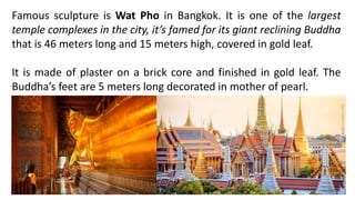 Famous sculpture is Wat Pho in Bangkok. It is one of the largest
temple complexes in the city, it’s famed for its giant reclining Buddha
that is 46 meters long and 15 meters high, covered in gold leaf.
It is made of plaster on a brick core and finished in gold leaf. The
Buddha’s feet are 5 meters long decorated in mother of pearl.
 