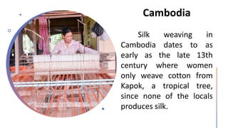 Cambodia
Silk weaving in
Cambodia dates to as
early as the late 13th
century where women
only weave cotton from
Kapok, a tropical tree,
since none of the locals
produces silk.
 