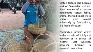 Cotton textiles also became
part of Cambodian culture.
Rural women often weave
homemade cotton fabric.
Krama, the traditional check
scarves worn almost
universally by Cambodians,
are made of cotton.
Cambodian farmers weave
baskets made of thinly cut
bamboo as a source of
income. Mat weaving,
however, became a
seasonal occupation.
 