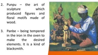 different colors.
2. Punpu – the art of
sculpture which
produced figures and
floral motifs made of
wood.
3. Panbe – being tempered
in the iron in the oven to
make the desired
elements. It is a kind of
blacksmith.
 