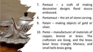 brick, stone and concrete.
7. Pantaut – a craft of making
decorative designs floral stucco
embossed.
8. Pantamaut – the art of stone carving.
9. Patain – making objects of gold or
silver.
10. Pante – manufacturer of materials of
copper, bronze or brass. The
craftsmen are Gong, and the brass
bowl brass triangle Monaco, and
small bells brass gong.
 