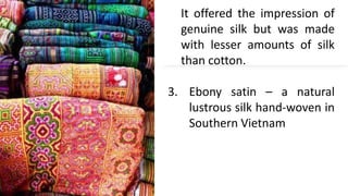It offered the impression of
genuine silk but was made
with lesser amounts of silk
than cotton.
3. Ebony satin – a natural
lustrous silk hand-woven in
Southern Vietnam
 
