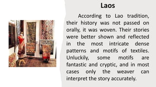 Laos
According to Lao tradition,
their history was not passed on
orally, it was woven. Their stories
were better shown and reflected
in the most intricate dense
patterns and motifs of textiles.
Unluckily, some motifs are
fantastic and cryptic, and in most
cases only the weaver can
interpret the story accurately.
 