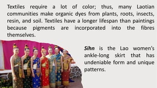 Textiles require a lot of color; thus, many Laotian
communities make organic dyes from plants, roots, insects,
resin, and soil. Textiles have a longer lifespan than paintings
because pigments are incorporated into the fibres
themselves.
Sihn is the Lao women’s
ankle-long skirt that has
undeniable form and unique
patterns.
 