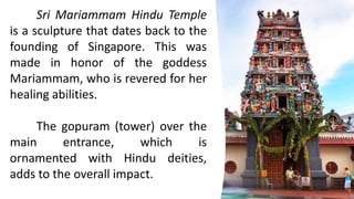Sri Mariammam Hindu Temple
is a sculpture that dates back to the
founding of Singapore. This was
made in honor of the goddess
Mariammam, who is revered for her
healing abilities.
The gopuram (tower) over the
main entrance, which is
ornamented with Hindu deities,
adds to the overall impact.
 