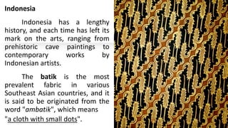 Indonesia
Indonesia has a lengthy
history, and each time has left its
mark on the arts, ranging from
prehistoric cave paintings to
contemporary works by
Indonesian artists.
The batik is the most
prevalent fabric in various
Southeast Asian countries, and it
is said to be originated from the
word "ambatik", which means
"a cloth with small dots".
 