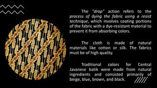 The "drop" action refers to the
process of dying the fabric using a resist
technique, which involves coating portions
of the fabric with a dye-resistant material to
prevent it from absorbing colors.
The cloth is made of natural
materials like cotton or silk. The fabrics
must be of high quality.
Traditional colors for Central
Javanese batik were made from natural
ingredients and consisted primarily of
beige, blue, brown, and black.
 