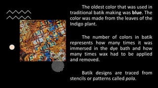 The oldest color that was used in
traditional batik making was blue. The
color was made from the leaves of the
Indigo plant.
The number of colors in batik
represents how many times it was
immersed in the dye bath and how
many times wax had to be applied
and removed.
Batik designs are traced from
stencils or patterns called pola.
 