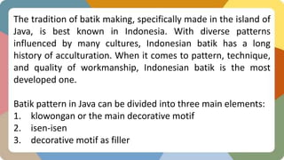 The tradition of batik making, specifically made in the island of
Java, is best known in Indonesia. With diverse patterns
influenced by many cultures, Indonesian batik has a long
history of acculturation. When it comes to pattern, technique,
and quality of workmanship, Indonesian batik is the most
developed one.
Batik pattern in Java can be divided into three main elements:
1. klowongan or the main decorative motif
2. isen-isen
3. decorative motif as filler
 