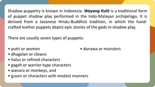 Shadow puppetry is known in Indonesia. Wayang Kulit is a traditional form
of puppet shadow play performed in the Indo-Malayan archipelago. It is
derived from a Javanese Hindu-Buddhist tradition, in which the hand-
crafted leather puppets depict epic stories of the gods in shadow play.
There are usually seven types of puppets:
• putri or women • danawa or monsters
• dhagelan or clowns
• halus or refined characters
• gagah or warrior-type characters
• wanara or monkeys, and
• gusen or characters with modest manners
 