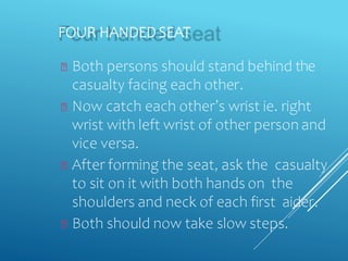 FOUR HANDED SEAT
Both persons should stand behind the
casualty facing each other.
Now catch each other’s wrist ie. right
wrist with left wrist of other person and
vice versa.
After forming the seat, ask the casualty
to sit on it with both hands on the
shoulders and neck of each first aider.
Both should now take slow steps.
 