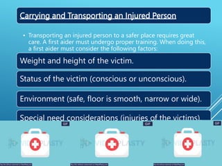 Carrying and Transporting an Injured Person
• Transporting an injured person to a safer place requires great
care. A first aider must undergo proper training. When doing this,
a first aider must consider the following factors:
Weight and height of the victim.
Status of the victim (conscious or unconscious).
Environment (safe, floor is smooth, narrow or wide).
Special need considerations (injuries of the victims).
 