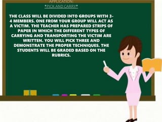 APPLICATION:
*PICK AND CARRY*
THE CLASS WILL BE DIVIDED INTO GROUPS WITH 3-
4 MEMBERS. ONE FROM YOUR GROUP WILL ACT AS
A VICTIM. THE TEACHER HAS PREPARED STRIPS OF
PAPER IN WHICH THE DIFFERENT TYPES OF
CARRYING AND TRANSPORTING THE VICTIM ARE
WRITTEN. YOU WILL PICK THREE AND
DEMONSTRATE THE PROPER TECHNIQUES. THE
STUDENTS WILL BE GRADED BASED ON THE
RUBRICS.
 