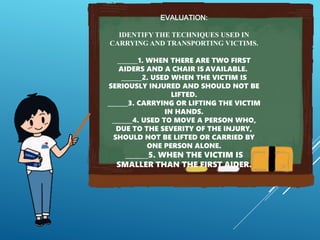 EVALUATION:
IDENTIFY THE TECHNIQUES USED IN
CARRYING AND TRANSPORTING VICTIMS.
_______1. WHEN THERE ARE TWO FIRST
AIDERS AND A CHAIR IS AVAILABLE.
_______2. USED WHEN THE VICTIM IS
SERIOUSLY INJURED AND SHOULD NOT BE
LIFTED.
_______3. CARRYING OR LIFTING THE VICTIM
IN HANDS.
_______4. USED TO MOVE A PERSON WHO,
DUE TO THE SEVERITY OF THE INJURY,
SHOULD NOT BE LIFTED OR CARRIED BY
ONE PERSON ALONE.
_______5. WHEN THE VICTIM IS
SMALLER THAN THE FIRST AIDER.
 
