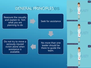 GENERAL PRINCIPLES
Reassure the casualty
and explain to him
what you are
planning to do
Seek for assistance
No more than one
leader should be
there to guide the
team.
Do not try to move a
seriously injured
victim alone when
assistance is
available.
 