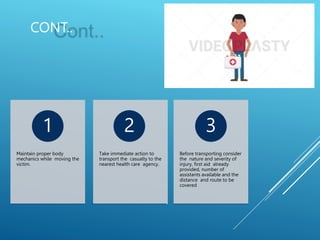 CONT..
Maintain proper body
mechanics while moving the
victim.
1
Take immediate action to
transport the casualty to the
nearest health care agency.
2
Before transporting consider
the nature and severity of
injury, first aid already
provided, number of
assistants available and the
distance and route to be
covered
3
 