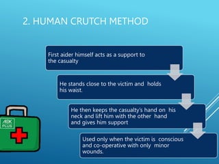 2. HUMAN CRUTCH METHOD
First aider himself acts as a support to
the casualty
He stands close to the victim and holds
his waist.
He then keeps the casualty’s hand on his
neck and lift him with the other hand
and gives him support
Used only when the victim is conscious
and co-operative with only minor
wounds.
 