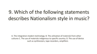 9. Which of the following statements
describes Nationalism style in music?
A. The integration modern technology. B. The utilization of materials from other
cultures C. The use of materials indigenous to specific country. D. The use of device
such as synthesizers, tape recorders, amplifiers
 