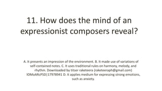 11. How does the mind of an
expressionist composers reveal?
A. It presents an impression of the environment. B. It made use of variations of
self-contained notes. C. It uses traditional rules on harmony, melody, and
rhythm. Downloaded by titser raketeera (raketeeraph@gmail.com)
lOMoARcPSD|17978941 D. It applies medium for expressing strong emotions,
such as anxiety.
 