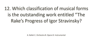 12. Which classification of musical forms
is the outstanding work entitled “The
Rake’s Progress of Igor Stravinsky?
A. Ballet C. Orchestra B. Opera D. Instrumental
 