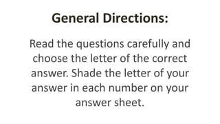 General Directions:
Read the questions carefully and
choose the letter of the correct
answer. Shade the letter of your
answer in each number on your
answer sheet.
 