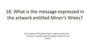 18. What is the message expressed in
the artwork entitled Miner’s Wives?
A. Corruption B. Brutality of war C. Ugliness of human
condition D. Speaks about the tragic accident of coal
miners
 