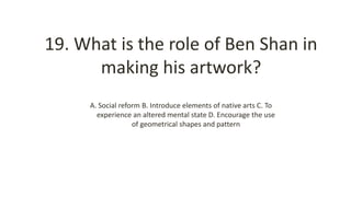 19. What is the role of Ben Shan in
making his artwork?
A. Social reform B. Introduce elements of native arts C. To
experience an altered mental state D. Encourage the use
of geometrical shapes and pattern
 