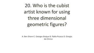 20. Who is the cubist
artist known for using
three dimensional
geometric figures?
A. Ben Shann C. Georges Braque B. Pablo Picasso D. Giorgio
de Chirico
 