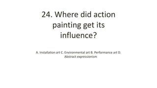 24. Where did action
painting get its
influence?
A. Installation art C. Environmental art B. Performance art D.
Abstract expressionism
 