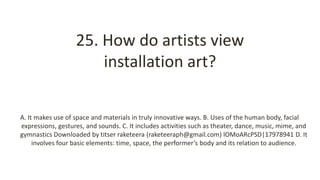 25. How do artists view
installation art?
A. It makes use of space and materials in truly innovative ways. B. Uses of the human body, facial
expressions, gestures, and sounds. C. It includes activities such as theater, dance, music, mime, and
gymnastics Downloaded by titser raketeera (raketeeraph@gmail.com) lOMoARcPSD|17978941 D. It
involves four basic elements: time, space, the performer’s body and its relation to audience.
 