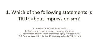 1. Which of the following statements is
TRUE about impressionism?
A. It was an attempt to depict reality.
B. Themes and melody are easy to recognize and enjoy.
C. The sounds of different chords overlapped lightly with each other.
D. A French movement in the late 16th century and early 19th century.
 
