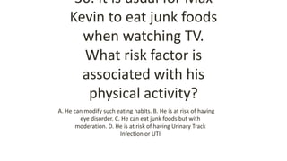 30. It is usual for Max
Kevin to eat junk foods
when watching TV.
What risk factor is
associated with his
physical activity?
A. He can modify such eating habits. B. He is at risk of having
eye disorder. C. He can eat junk foods but with
moderation. D. He is at risk of having Urinary Track
Infection or UTI
 