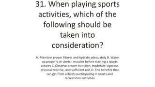 31. When playing sports
activities, which of the
following should be
taken into
consideration?
A. Maintain proper fitness and hydrate adequately B. Warm
up properly or stretch muscles before starting a sports
activity C. Observe proper nutrition, moderate-vigorous
physical exercise, and sufficient rest D. The benefits that
can get from actively participating in sports and
recreational activities
 