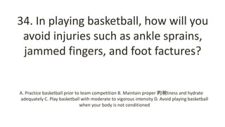 34. In playing basketball, how will you
avoid injuries such as ankle sprains,
jammed fingers, and foot factures?
A. Practice basketball prior to team competition B. Maintain proper 昀椀tness and hydrate
adequately C. Play basketball with moderate to vigorous intensity D. Avoid playing basketball
when your body is not conditioned
 