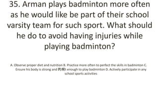 35. Arman plays badminton more often
as he would like be part of their school
varsity team for such sport. What should
he do to avoid having injuries while
playing badminton?
A. Observe proper diet and nutrition B. Practice more often to perfect the skills in badminton C.
Ensure his body is strong and 昀椀t enough to play badminton D. Actively participate in any
school sports activities
 