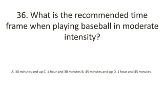 36. What is the recommended time
frame when playing baseball in moderate
intensity?
A. 30 minutes and up C. 1 hour and 30 minutes B. 45 minutes and up D. 1 hour and 45 minutes
 