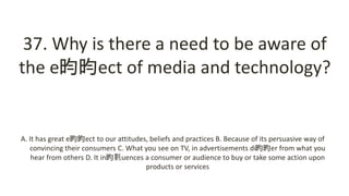 37. Why is there a need to be aware of
the e昀昀ect of media and technology?
A. It has great e昀昀ect to our attitudes, beliefs and practices B. Because of its persuasive way of
convincing their consumers C. What you see on TV, in advertisements di昀昀er from what you
hear from others D. It in昀氀uences a consumer or audience to buy or take some action upon
products or services
 