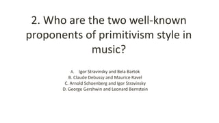 2. Who are the two well-known
proponents of primitivism style in
music?
A. Igor Stravinsky and Bela Bartok
B. Claude Debussy and Maurice Ravel
C. Arnold Schoenberg and Igor Stravinsky
D. George Gershwin and Leonard Bernstein
 