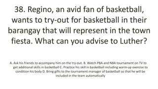 38. Regino, an avid fan of basketball,
wants to try-out for basketball in their
barangay that will represent in the town
fiesta. What can you advise to Luther?
A. Ask his friends to accompany him on the try-out. B. Watch PBA and NBA tournament on TV to
get additional skills in basketball C. Practice his skill in basketball including warm-up exercise to
condition his body D. Bring gifts to the tournament manager of basketball so that he will be
included in the team automatically
 