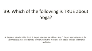 39. Which of the following is TRUE about
Yoga?
A. Yoga was introduced by Brazil B. Yoga is intended for athletes only C. Yoga is alternative sport for
gymnastics D. It is considered a form of alternative medicine that boosts physical and mental
wellbeing.
 