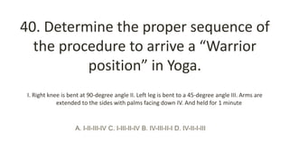 40. Determine the proper sequence of
the procedure to arrive a “Warrior
position” in Yoga.
I. Right knee is bent at 90-degree angle II. Left leg is bent to a 45-degree angle III. Arms are
extended to the sides with palms facing down IV. And held for 1 minute
A. I-II-III-IV C. I-III-II-IV B. IV-III-II-I D. IV-II-I-III
 