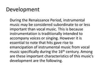 Development
During the Renaissance Period, instrumental
music may be considered subordinate to or less
important than vocal music. This is because
instrumentation is traditionally intended to
accompany voices or singing. However it is
essential to note that hits gave rise to
emancipation of instrumental music from vocal
music specifically during the 16th century. Among
are these important characteristics of this music’s
development are the following.
 