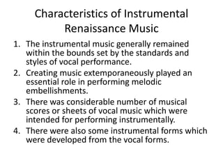 Characteristics of Instrumental
Renaissance Music
1. The instrumental music generally remained
within the bounds set by the standards and
styles of vocal performance.
2. Creating music extemporaneously played an
essential role in performing melodic
embellishments.
3. There was considerable number of musical
scores or sheets of vocal music which were
intended for performing instrumentally.
4. There were also some instrumental forms which
were developed from the vocal forms.
 